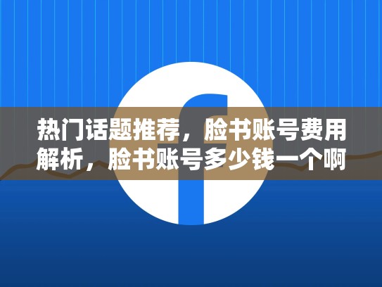 热门话题推荐,脸书账号费用解析,脸书账号多少钱一个啊