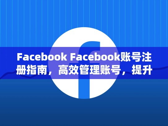 Facebook Facebook账号注册指南,高效管理账号,提升曝光率