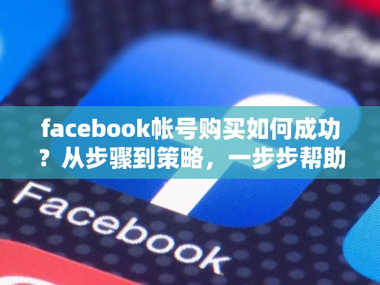 facebook帐号购买如何成功?从步骤到策略,一步步帮助你打开脸书的用户池,脸书账号购买平台