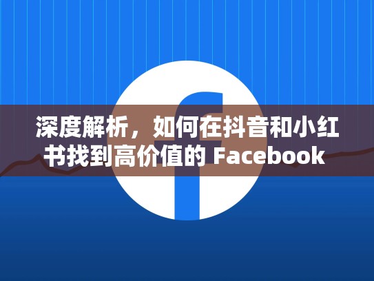 深度解析，如何在抖音和小红书找到高价值的 Facebook 账号
