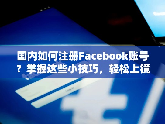 国内如何注册Facebook账号?掌握这些小技巧,轻松上镜!国内如何注册脸书账号和密码