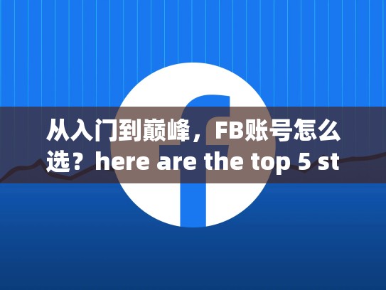 从入门到巅峰,FB账号怎么选?here are the top 5 strategies for selecting the best FB account for your business,买fb账号安全吗