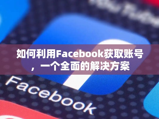 如何利用Facebook获取账号,一个全面的解决方案