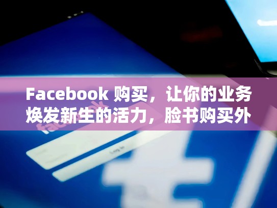 Facebook 购买,让你的业务焕发新生的活力,脸书购买外国手机没在用了