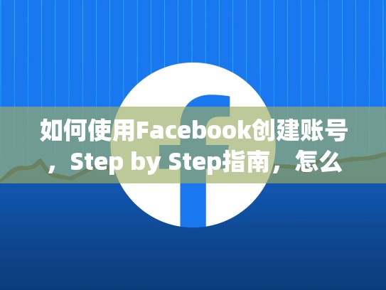 如何使用Facebook创建账号，Step by Step指南，怎么创建脸书账号和密码