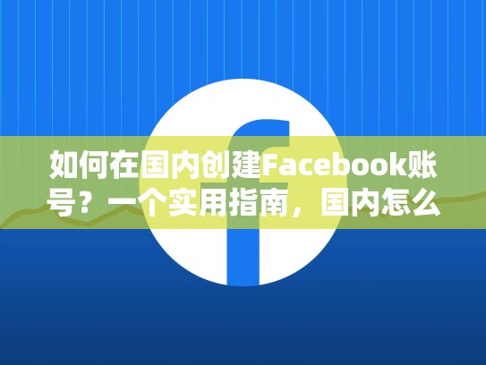 如何在国内创建Facebook账号？一个实用指南，国内怎么创建脸书账号呢