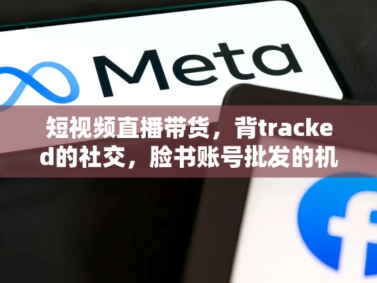 短视频直播带货，背tracked的社交，脸书账号批发的机遇与挑战，购买脸书账号批发零售