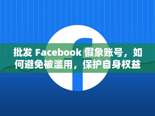 批发 Facebook 假象账号，如何避免被滥用，保护自身权益