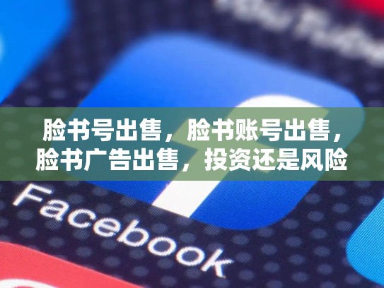 脸书号出售，脸书账号出售，脸书广告出售，投资还是风险？