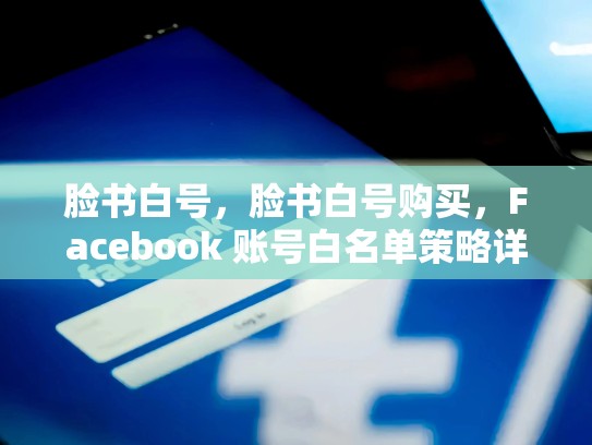 脸书白号，脸书白号购买，Facebook 账号白名单策略详解