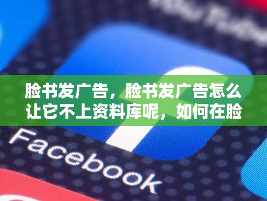 脸书发广告，脸书发广告怎么让它不上资料库呢，如何在脸书上进行有效的广告投放？