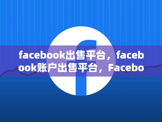 facebook出售平台，facebook账户出售平台，Facebook出售平台，一场互联网巨头的大变革
