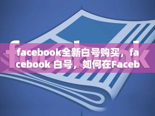 facebook全新白号购买，facebook 白号，如何在Facebook上购买全新白号？