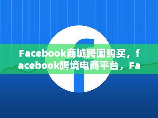 Facebook商城跨国购买，facebook跨境电商平台，Facebook商城跨国购物指南，探索全球购物的新方式