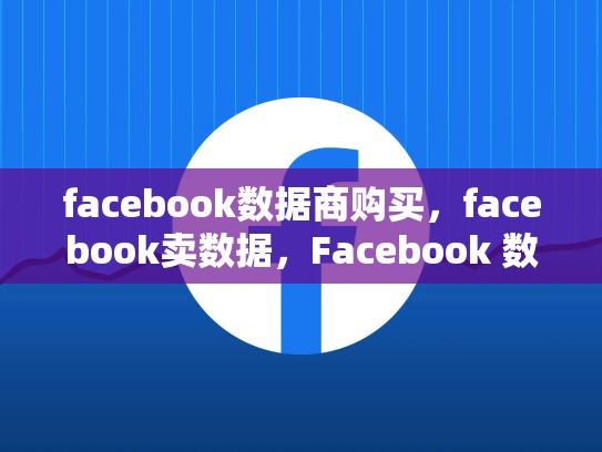 facebook数据商购买，facebook卖数据，Facebook 数据商购买指南，揭秘如何获取和利用这些关键资源
