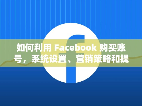 如何利用 Facebook 购买账号，系统设置、营销策略和提升效果，Facebook购买账号