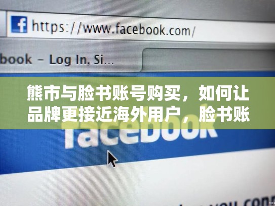熊市与脸书账号购买，如何让品牌更接近海外用户，脸书账号购买,让你的品牌更接近海外用户吗