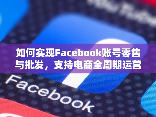 如何实现Facebook账号零售与批发，支持电商全周期运营，脸书平台介绍