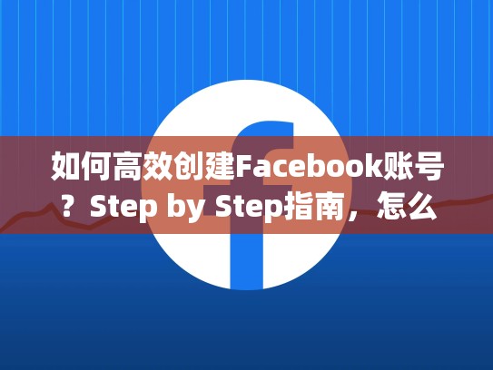 如何高效创建Facebook账号？Step by Step指南，怎么创建脸书账号