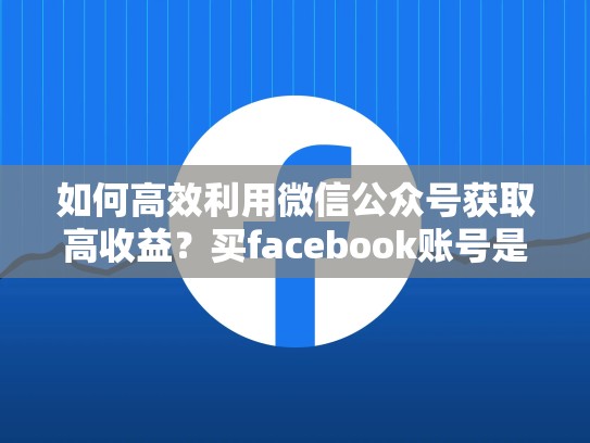 如何高效利用微信公众号获取高收益?买facebook账号是关键!买facebook账号合法吗