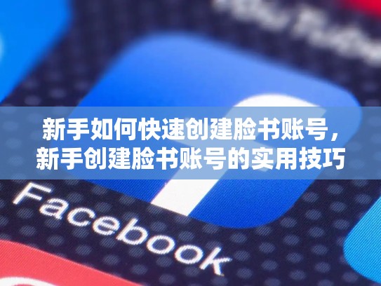 新手如何快速创建脸书账号,新手创建脸书账号的实用技巧有哪些
