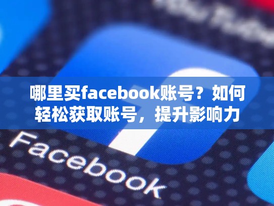 哪里买facebook账号?如何轻松获取账号,提升影响力